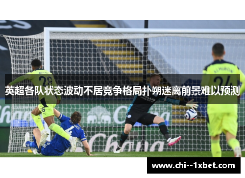 英超各队状态波动不居竞争格局扑朔迷离前景难以预测