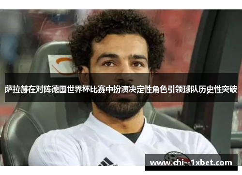 萨拉赫在对阵德国世界杯比赛中扮演决定性角色引领球队历史性突破