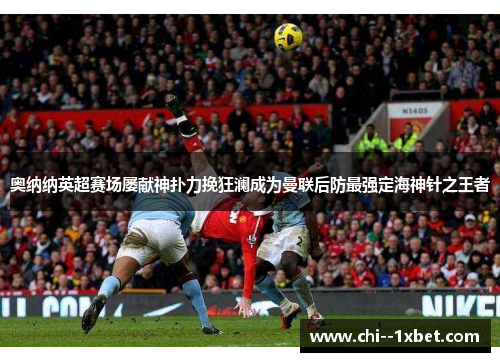 奥纳纳英超赛场屡献神扑力挽狂澜成为曼联后防最强定海神针之王者