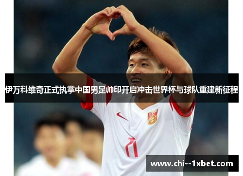 伊万科维奇正式执掌中国男足帅印开启冲击世界杯与球队重建新征程 伊万科维奇正式执掌中国男足帅印开启冲击世界杯与球队重建新征程