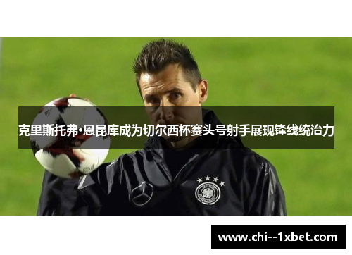 克里斯托弗·恩昆库成为切尔西杯赛头号射手展现锋线统治力 克里斯托弗·恩昆库成为切尔西杯赛头号射手展现锋线统治力