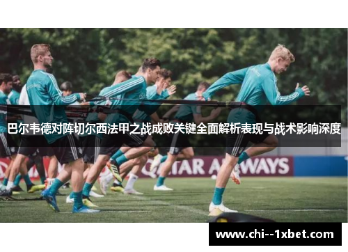 巴尔韦德对阵切尔西法甲之战成败关键全面解析表现与战术影响深度