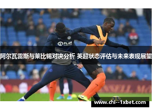 阿尔瓦雷斯与莱比锡对决分析 英超状态评估与未来表现展望