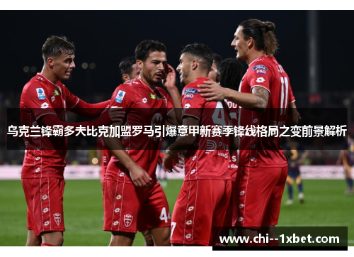 乌克兰锋霸多夫比克加盟罗马引爆意甲新赛季锋线格局之变前景解析