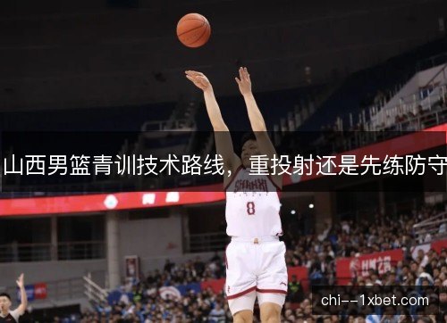 山西男篮青训技术路线，重投射还是先练防守
