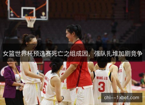 女篮世界杯预选赛死亡之组成因，强队扎堆加剧竞争