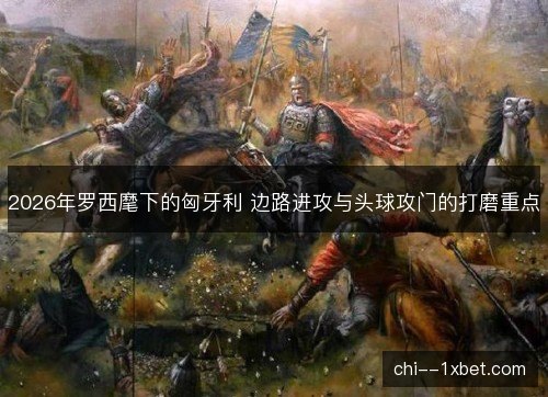 2026年罗西麾下的匈牙利 边路进攻与头球攻门的打磨重点 2026年罗西麾下的匈牙利 边路进攻与头球攻门的打磨重点